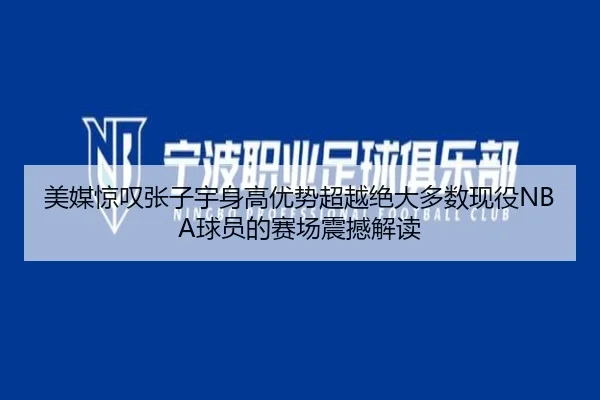 美媒惊叹张子宇身高优势超越绝大多数现役NBA球员的赛场震撼解读